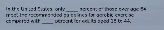 In the United States, only _____ percent of those over age 64 meet the recommended guidelines for aerobic exercise compared with _____ percent for adults aged 18 to 44.