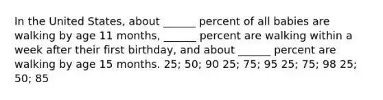 In the United States, about ______ percent of all babies are walking by age 11 months, ______ percent are walking within a week after their first birthday, and about ______ percent are walking by age 15 months. 25; 50; 90 25; 75; 95 25; 75; 98 25; 50; 85