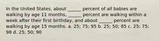 In the United States, about ______ percent of all babies are walking by age 11 months, ______ percent are walking within a week after their first birthday, and about ______ percent are walking by age 15 months. a. 25; 75; 95 b. 25; 50; 85 c. 25; 75; 98 d. 25; 50; 90