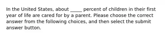 In the United States, about _____ percent of children in their first year of life are cared for by a parent. Please choose the correct answer from the following choices, and then select the submit answer button.