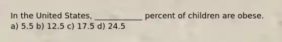 In the United States, ____________ percent of children are obese. a) 5.5 b) 12.5 c) 17.5 d) 24.5