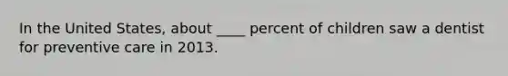 In the United States, about ____ percent of children saw a dentist for preventive care in 2013.