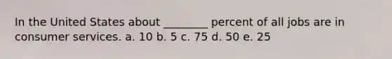 In the United States about ________ percent of all jobs are in consumer services. a. 10 b. 5 c. 75 d. 50 e. 25