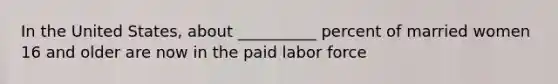 In the United States, about __________ percent of married women 16 and older are now in the paid labor force