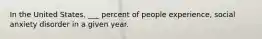 In the United States, ___ percent of people experience, social anxiety disorder in a given year.