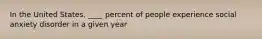 In the United States, ____ percent of people experience social anxiety disorder in a given year