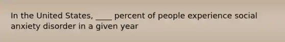 In the United States, ____ percent of people experience social anxiety disorder in a given year