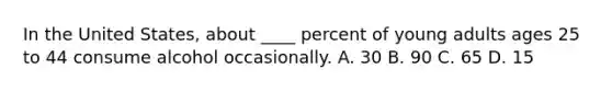 ​In the United States, about ____ percent of young adults ages 25 to 44 consume alcohol occasionally. ​A. 30 ​B. 90 C. ​65 ​D. 15