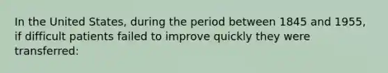 In the United States, during the period between 1845 and 1955, if difficult patients failed to improve quickly they were transferred: