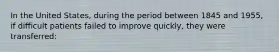 In the United States, during the period between 1845 and 1955, if difficult patients failed to improve quickly, they were transferred: