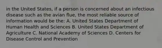 in the United States, if a person is concerned about an infectious disease such as the avian flue, the most reliable source of information would be the: A. United States Department of Human Health and Sciences B. United States Department of Agriculture C. National Academy of Sciences D. Centers for Disease Control and Prevention