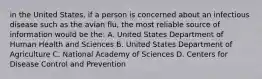 in the United States, if a person is concerned about an infectious disease such as the avian flu, the most reliable source of information would be the: A. United States Department of Human Health and Sciences B. United States Department of Agriculture C. National Academy of Sciences D. Centers for Disease Control and Prevention