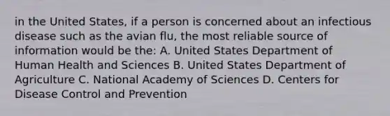 in the United States, if a person is concerned about an infectious disease such as the avian flu, the most reliable source of information would be the: A. United States Department of Human Health and Sciences B. United States Department of Agriculture C. National Academy of Sciences D. Centers for Disease Control and Prevention