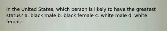 In the United States, which person is likely to have the greatest status? a. black male b. black female c. white male d. white female