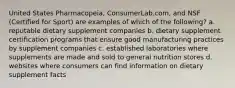 United States Pharmacopeia, ConsumerLab.com, and NSF (Certified for Sport) are examples of which of the following? a. reputable dietary supplement companies b. dietary supplement certification programs that ensure good manufacturing practices by supplement companies c. established laboratories where supplements are made and sold to general nutrition stores d. websites where consumers can find information on dietary supplement facts