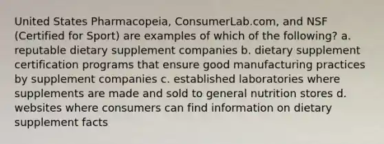 United States Pharmacopeia, ConsumerLab.com, and NSF (Certified for Sport) are examples of which of the following? a. reputable dietary supplement companies b. dietary supplement certification programs that ensure good manufacturing practices by supplement companies c. established laboratories where supplements are made and sold to general nutrition stores d. websites where consumers can find information on dietary supplement facts