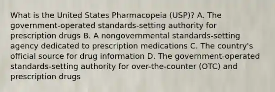 What is the United States Pharmacopeia​ (USP)? A. The​ government-operated standards-setting authority for prescription drugs B. A nongovernmental​ standards-setting agency dedicated to prescription medications C. The​ country's official source for drug information D. The​ government-operated standards-setting authority for​ over-the-counter (OTC) and prescription drugs