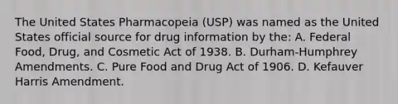 The United States Pharmacopeia​ (USP) was named as the United States official source for drug information by​ the: A. Federal​ Food, Drug, and Cosmetic Act of 1938. B. ​Durham-Humphrey Amendments. C. Pure Food and Drug Act of 1906. D. Kefauver Harris Amendment.