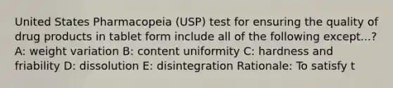 United States Pharmacopeia (USP) test for ensuring the quality of drug products in tablet form include all of the following except...? A: weight variation B: content uniformity C: hardness and friability D: dissolution E: disintegration Rationale: To satisfy t