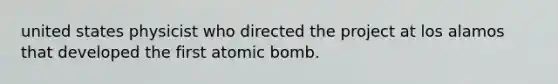 united states physicist who directed the project at los alamos that developed the first atomic bomb.