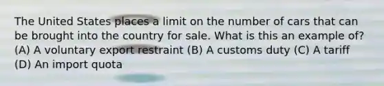 The United States places a limit on the number of cars that can be brought into the country for sale. What is this an example of? (A) A voluntary export restraint (B) A customs duty (C) A tariff (D) An import quota