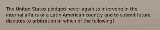 The United States pledged never again to intervene in the internal affairs of a Latin American country and to submit future disputes to arbitration in which of the following?