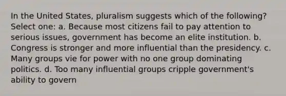 In the United States, pluralism suggests which of the following? Select one: a. Because most citizens fail to pay attention to serious issues, government has become an elite institution. b. Congress is stronger and more influential than the presidency. c. Many groups vie for power with no one group dominating politics. d. Too many influential groups cripple government's ability to govern