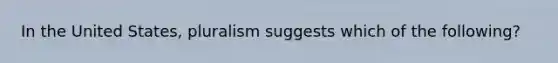 In the United States, pluralism suggests which of the following?