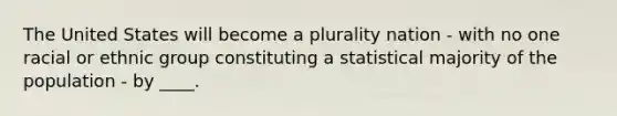 The United States will become a plurality nation - with no one racial or ethnic group constituting a statistical majority of the population - by ____.