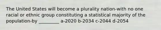 The United States will become a plurality nation-with no one racial or ethnic group constituting a statistical majority of the population-by _________ a-2020 b-2034 c-2044 d-2054