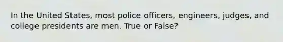 In the United States, most police officers, engineers, judges, and college presidents are men. True or False?