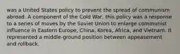 was a United States policy to prevent the spread of communism abroad. A component of the Cold War, this policy was a response to a series of moves by the Soviet Union to enlarge communist influence in Eastern Europe, China, Korea, Africa, and Vietnam. It represented a middle-ground position between appeasement and rollback.