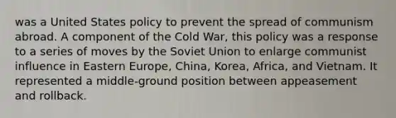 was a United States policy to prevent the spread of communism abroad. A component of the Cold War, this policy was a response to a series of moves by the Soviet Union to enlarge communist influence in Eastern Europe, China, Korea, Africa, and Vietnam. It represented a middle-ground position between appeasement and rollback.