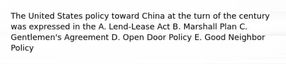 The United States policy toward China at the turn of the century was expressed in the A. Lend-Lease Act B. Marshall Plan C. Gentlemen's Agreement D. Open Door Policy E. Good Neighbor Policy