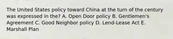 The United States policy toward China at the turn of the century was expressed in the? A. Open Door policy B. Gentlemen's Agreement C. Good Neighbor policy D. Lend-Lease Act E. Marshall Plan