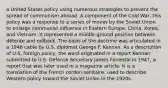 a United States policy using numerous strategies to prevent the spread of communism abroad. A component of the Cold War, this policy was a response to a series of moves by the Soviet Union to enlarge communist influence in Eastern Europe, China, Korea, and Vietnam. It represented a middle-ground position between détente and rollback. The basis of the doctrine was articulated in a 1946 cable by U.S. diplomat George F. Kennan. As a description of U.S. foreign policy, the word originated in a report Kennan submitted to U.S. Defense Secretary James Forrestal in 1947, a report that was later used in a magazine article. It is a translation of the French cordon sanitaire, used to describe Western policy toward the Soviet Union in the 1920s.