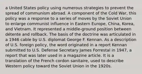 a United States policy using numerous strategies to prevent the spread of communism abroad. A component of the Cold War, this policy was a response to a series of moves by the Soviet Union to enlarge communist influence in Eastern Europe, China, Korea, and Vietnam. It represented a middle-ground position between détente and rollback. The basis of the doctrine was articulated in a 1946 cable by U.S. diplomat George F. Kennan. As a description of U.S. foreign policy, the word originated in a report Kennan submitted to U.S. Defense Secretary James Forrestal in 1947, a report that was later used in a magazine article. It is a translation of the French cordon sanitaire, used to describe Western policy toward the Soviet Union in the 1920s.