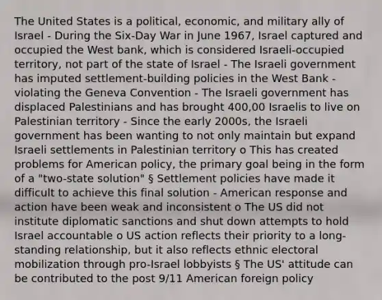 The United States is a political, economic, and military ally of Israel - During the Six-Day War in June 1967, Israel captured and occupied the West bank, which is considered Israeli-occupied territory, not part of the state of Israel - The Israeli government has imputed settlement-building policies in the West Bank - violating the Geneva Convention - The Israeli government has displaced Palestinians and has brought 400,00 Israelis to live on Palestinian territory - Since the early 2000s, the Israeli government has been wanting to not only maintain but expand Israeli settlements in Palestinian territory o This has created problems for American policy, the primary goal being in the form of a "two-state solution" § Settlement policies have made it difficult to achieve this final solution - American response and action have been weak and inconsistent o The US did not institute diplomatic sanctions and shut down attempts to hold Israel accountable o US action reflects their priority to a long-standing relationship, but it also reflects ethnic electoral mobilization through pro-Israel lobbyists § The US' attitude can be contributed to the post 9/11 American foreign policy