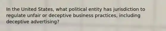 In the United States, what political entity has jurisdiction to regulate unfair or deceptive business practices, including deceptive advertising?