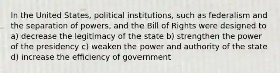 In the United States, political institutions, such as federalism and the separation of powers, and the Bill of Rights were designed to a) decrease the legitimacy of the state b) strengthen the power of the presidency c) weaken the power and authority of the state d) increase the efficiency of government