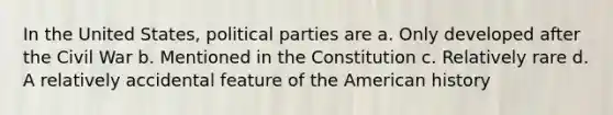 In the United States, political parties are a. Only developed after the Civil War b. Mentioned in the Constitution c. Relatively rare d. A relatively accidental feature of the American history