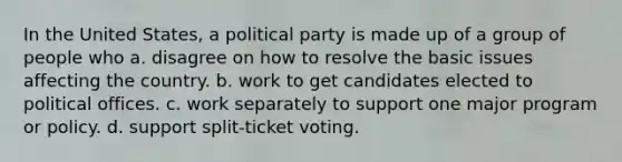 In the United States, a political party is made up of a group of people who a. disagree on how to resolve the basic issues affecting the country. b. work to get candidates elected to political offices. c. work separately to support one major program or policy. d. support split-ticket voting.