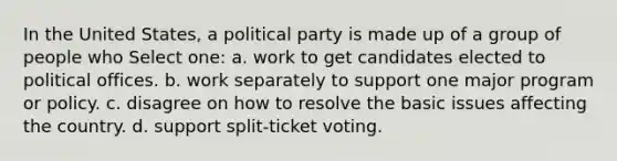 In the United States, a political party is made up of a group of people who Select one: a. work to get candidates elected to political offices. b. work separately to support one major program or policy. c. disagree on how to resolve the basic issues affecting the country. d. support split-ticket voting.