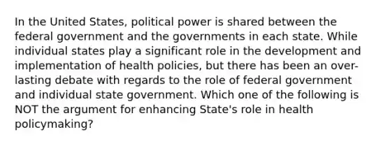 In the United States, political power is shared between the federal government and the governments in each state. While individual states play a significant role in the development and implementation of health policies, but there has been an over-lasting debate with regards to the role of federal government and individual state government. Which one of the following is NOT the argument for enhancing State's role in health policymaking?