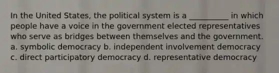 ​In the United States, the political system is a __________ in which people have a voice in the government elected representatives who serve as bridges between themselves and the government. a. symbolic democracy b. independent involvement democracy c. direct participatory democracy d. representative democracy