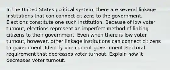 In the United States political system, there are several linkage institutions that can connect citizens to the government. Elections constitute one such institution. Because of low voter turnout, elections represent an imperfect method of linking citizens to their government. Even when there is low voter turnout, however, other linkage institutions can connect citizens to government. Identify one current government electoral requirement that decreases voter turnout. Explain how it decreases voter turnout.