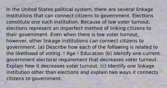 In the United States political system, there are several linkage institutions that can connect citizens to government. Elections constitute one such institution. Because of low voter turnout, elections represent an imperfect method of linking citizens to their government. Even when there is low voter turnout, however, other linkage institutions can connect citizens to government. (a) Describe how each of the following is related to the likelihood of voting. ! Age ! Education (b) Identify one current government electoral requirement that decreases voter turnout. Explain how it decreases voter turnout. (c) Identify one linkage institution other than elections and explain two ways it connects citizens to government.