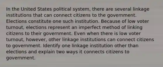 In the United States political system, there are several linkage institutions that can connect citizens to the government. Elections constitute one such institution. Because of low voter turnout, elections represent an imperfect method of linking citizens to their government. Even when there is low voter turnout, however, other linkage institutions can connect citizens to government. Identify one linkage institution other than elections and explain two ways it connects citizens to government.