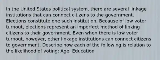 In the United States political system, there are several linkage institutions that can connect citizens to the government. Elections constitute one such institution. Because of low voter turnout, elections represent an imperfect method of linking citizens to their government. Even when there is low voter turnout, however, other linkage institutions can connect citizens to government. Describe how each of the following is relation to the likelihood of voting: Age, Education