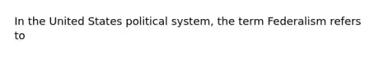 In the United States political system, the term Federalism refers to